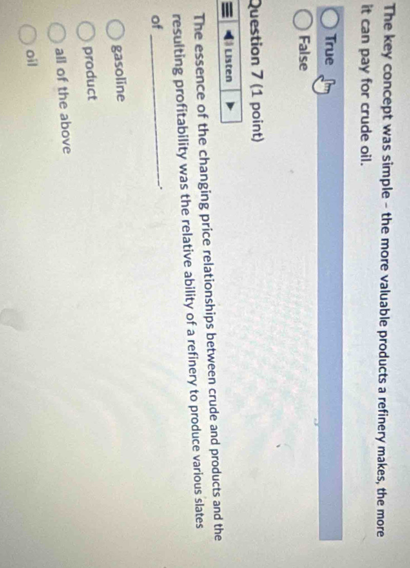 The key concept was simple - the more valuable products a refinery makes, the more
it can pay for crude oil.
True
False
Question 7 (1 point)
Listen
The essence of the changing price relationships between crude and products and the
resulting profitability was the relative ability of a refinery to produce various slates
of_
.
gasoline
product
all of the above
oil