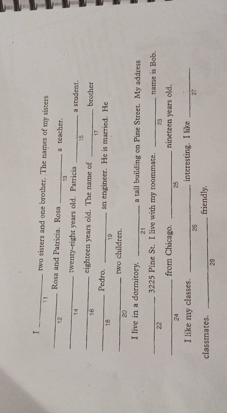 two sisters and one brother. The names of my sisters 
11 
_Rosa and Patricia. Rosa 
12 _a teacher. 
_ 
13 
twenty-eight years old. Patricia 
14 _a student. 
15 
_eighteen years old. The name of _brother 
16 
17 
_Pedro. _an engineer. He is married. He 
18 
19 
_two children. 
20 
I live in a dormitory. _a tall building on Pine Street. My address 
21 
_3225 Pine St. I live with my roommate. _name is Bob. 
22 
23 
_from Chicago. _nineteen years old. 
24 
25 
I like my classes. _interesting. I like_ 
26 
27 
classmates. _friendly. 
28