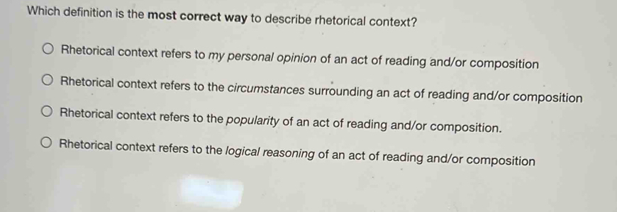 Which definition is the most correct way to describe rhetorical context?
Rhetorical context refers to my personal opinion of an act of reading and/or composition
Rhetorical context refers to the circumstances surrounding an act of reading and/or composition
Rhetorical context refers to the popularity of an act of reading and/or composition.
Rhetorical context refers to the logical reasoning of an act of reading and/or composition