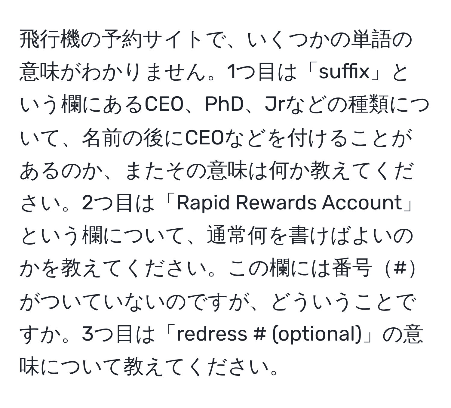 飛行機の予約サイトで、いくつかの単語の意味がわかりません。1つ目は「suffix」という欄にあるCEO、PhD、Jrなどの種類について、名前の後にCEOなどを付けることがあるのか、またその意味は何か教えてください。2つ目は「Rapid Rewards Account」という欄について、通常何を書けばよいのかを教えてください。この欄には番号#がついていないのですが、どういうことですか。3つ目は「redress # (optional)」の意味について教えてください。