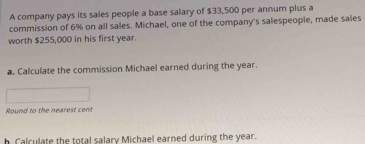 A company pays its sales people a base salary of $33,500 per annum plus a 
commission of 6% on all sales. Michael, one of the company's salespeople, made sales 
worth $255,000 in his first year. 
a. Calculate the commission Michael earned during the year. 
Round to the nearest cent 
h Calculate the total salary Michael earned during the year.