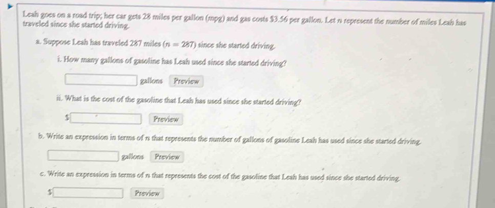 Leah goes on a road trip; her car gets 28 miles per gallon (mpg) and gas costs $3.56 per gallon. Let n represent the number of miles Leah has 
traveled since she started driving. 
a. Suppose Leah has traveled 287 miles (n=287) since she started driving. 
i. How many gallons of gasoline has Leah used since she started driving?
gallons Preview 
ii. What is the cost of the gasoline that Leah has used since she started driving?
$ Preview 
b. Write an expression in terms of n that represents the number of gallons of gasoline Leah has used since she started driving.
gallons Preview 
c. Write an expression in terms of n that represents the cost of the gasoline that Leah has used since she started driving.
$ Preview