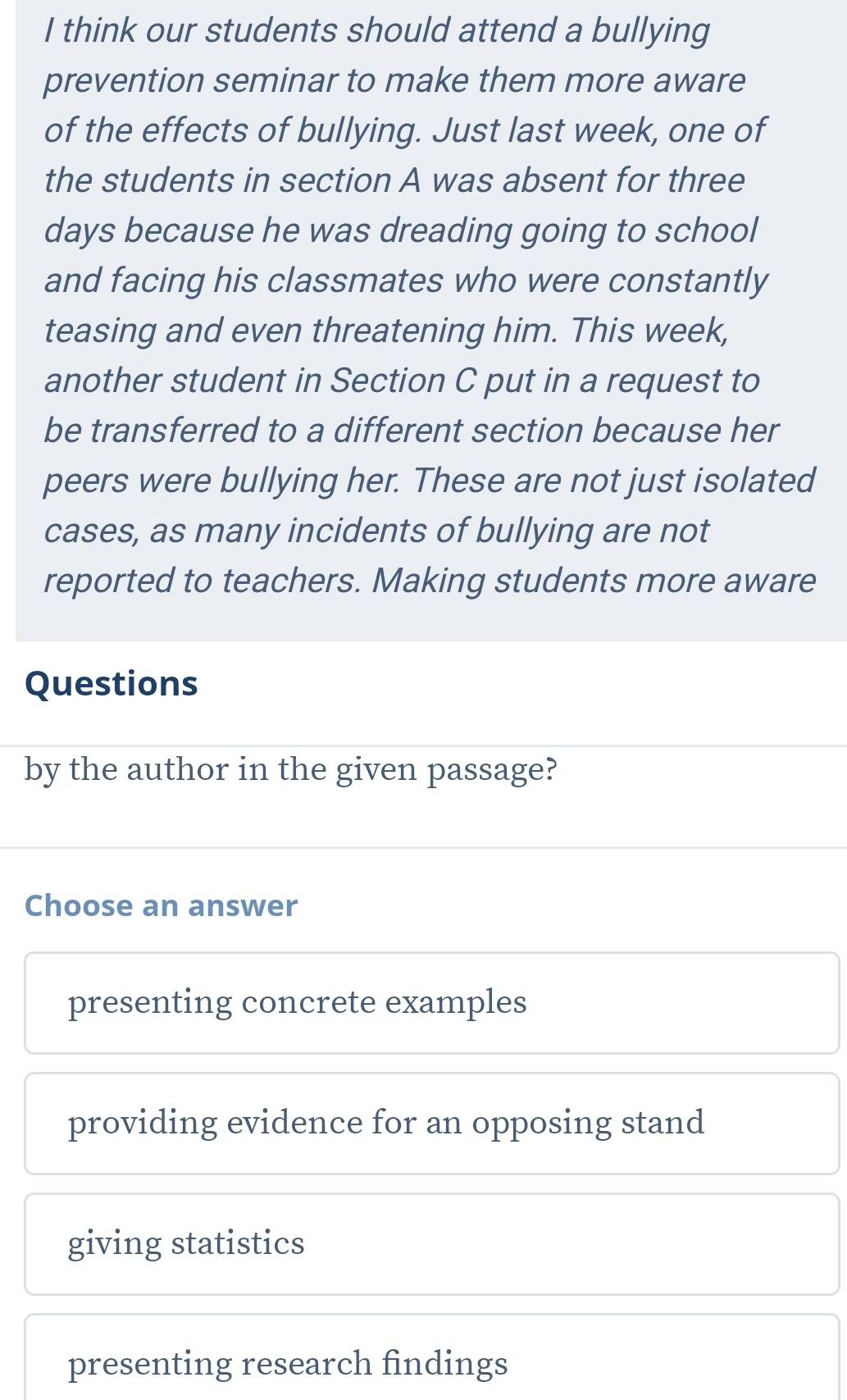 think our students should attend a bullying
prevention seminar to make them more aware
of the effects of bullying. Just last week, one of
the students in section A was absent for three
days because he was dreading going to school
and facing his classmates who were constantly
teasing and even threatening him. This week,
another student in Section C put in a request to
be transferred to a different section because her
peers were bullying her. These are not just isolated
cases, as many incidents of bullying are not
reported to teachers. Making students more aware
Questions
by the author in the given passage?
Choose an answer
presenting concrete examples
providing evidence for an opposing stand
giving statistics
presenting research findings