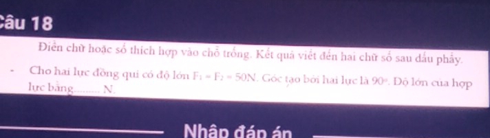 Diển chữ hoặc số thích hợp vào chỗ trống. Kết quả viết đến hai chữ số sau dấu phẩy. 
Cho hai lực đồng qui có độ lớn F_1=F_2=50N. Góc tạo bởi hai lực là 90° Độ lớn của hợp 
lực bảng_ N. 
Nhập đáp án