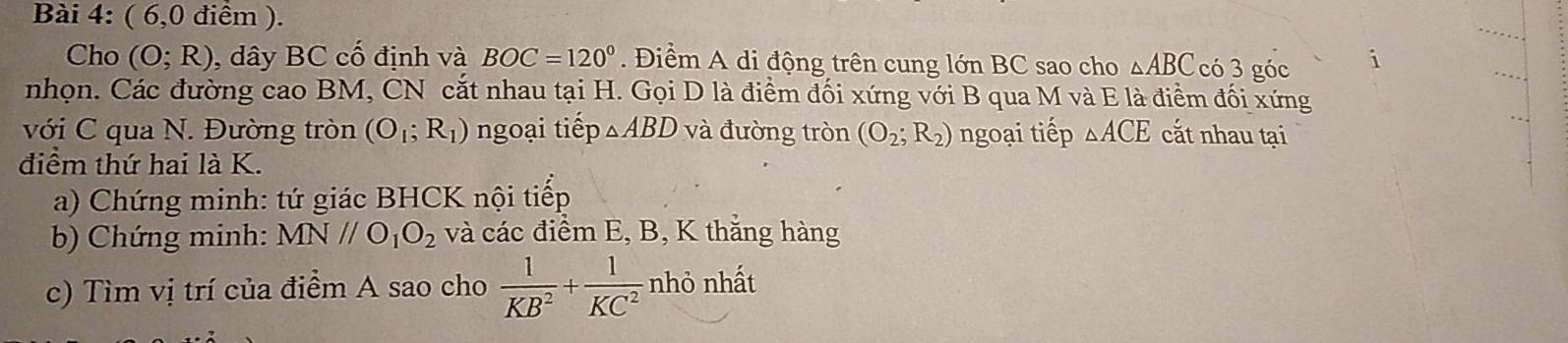 ( 6,0 điểm ). 
Cho (O;R) , dây BC cố định và BOC=120° Điểm A di động trên cung lớn BC sao cho △ ABC có 3 góc 
nhọn. Các đường cao BM, CN cắt nhau tại H. Gọi D là điểm đối xứng với B qua M và E là điểm đối xứng 
với C qua N. Đường tròn (O_1;R_1) ngoại tiếp △ ABD và đường tròn (O_2;R_2) ngoại tiếp △ ACE cắt nhau tại 
điểm thứ hai là K. 
a) Chứng minh: tứ giác BHCK nội tiếp 
b) Chứng minh: MNparallel O_1O_2 và các điểm E, B, K thắng hàng 
c) Tìm vị trí của điểm A sao cho  1/KB^2 + 1/KC^2  nhỏ nhất