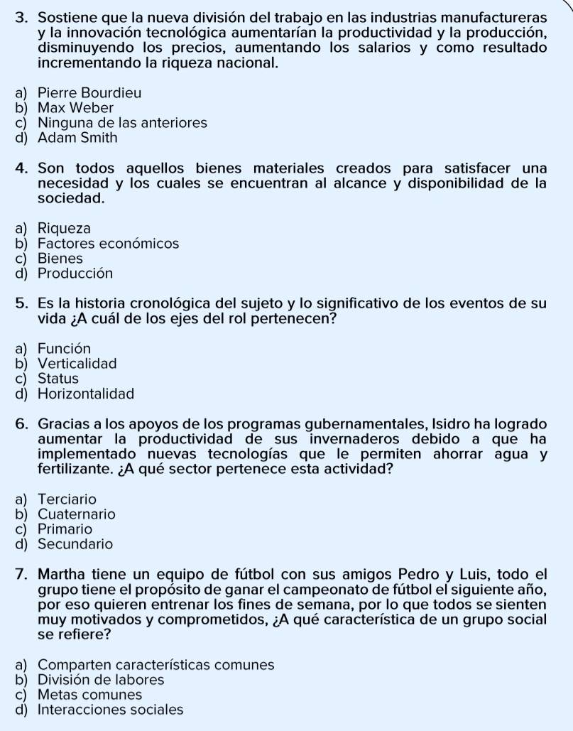 Sostiene que la nueva división del trabajo en las industrias manufactureras
y la innovación tecnológica aumentarían la productividad y la producción,
disminuyendo los precios, aumentando los salarios y como resultado
incrementando la riqueza nacional.
a) Pierre Bourdieu
b) Max Weber
c) Ninguna de las anteriores
d) Adam Smith
4. Son todos aquellos bienes materiales creados para satisfacer una
necesidad y los cuales se encuentran al alcance y disponibilidad de la
sociedad.
a) Riqueza
b) Factores económicos
c) Bienes
d) Producción
5. Es la historia cronológica del sujeto y lo significativo de los eventos de su
vida ¿A cuál de los ejes del rol pertenecen?
a) Función
b)Verticalidad
c) Status
d) Horizontalidad
6. Gracias a los apoyos de los programas gubernamentales, Isidro ha logrado
aumentar la productividad de sus invernaderos debido a que ha
implementado nuevas tecnologías que le permiten ahorrar agua y
fertilizante. ¿A qué sector pertenece esta actividad?
a) Terciario
b) Cuaternario
c) Primario
d) Secundario
7. Martha tiene un equipo de fútbol con sus amigos Pedro y Luis, todo el
grupo tiene el propósito de ganar el campeonato de fútbol el siguiente año,
por eso quieren entrenar los fines de semana, por lo que todos se sienten
muy motivados y comprometidos, ¿A qué característica de un grupo social
se refiere?
a) Comparten características comunes
b) División de labores
c) Metas comunes
d) Interacciones sociales