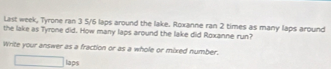 Last week, Tyrone ran 3 5/6 laps around the lake. Roxanne ran 2 times as many laps around 
the lake as Tyrone did. How many laps around the lake did Roxanne run? 
Write your answer as a fraction or as a whole or mixed number.
□ laps