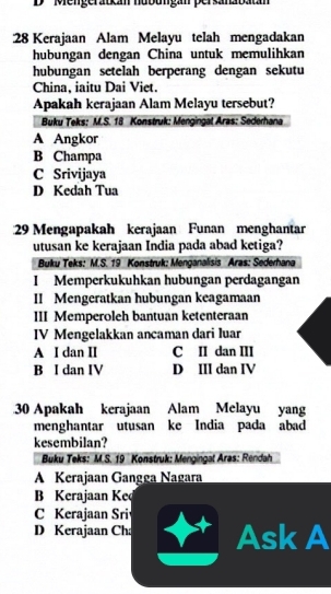 '' Mengerauca nubungan persanabatá
: 28 Kerajaan Alam Melayu telah mengadakan
hubungan dengan China untuk memulihkan
hubungan setelah berperang dengan sekutu
China, iaitu Dai Viet.
Apakah kerajaan Alam Melayu tersebut?
Buku Teks: M.S. 18 Konstruk: Mengingal Aras: Sederhana
A Angkor
B Champa
C Srivijaya
D Kedah Tua
29 Mengapakah kerajaan Funan menghantar
utusan ke kerajaan India pada abad ketiga?
Buku Teks: M.S. 19 Konstruk: Menganalisis Aras: Sederhana
I Memperkukuhkan hubungan perdagangan
II Mengeratkan hubungan keagamaan
III Memperoleh bantuan ketenteraan
IV Mengelakkan ancaman dari luar
A I dan II C II dan III
B I dan IV D III dan IV
30 Apakah kerajaan Alam Melayu yang
menghantar utusan ke India pada abad
kesembilan?
Buku Teks: M.S. 19 Konstruk: Mengingat Aras: Rendah
A Kerajaan Gangga Nagara
B Kerajaan Ked
C Kerajaan Sri
D Kerajaan Cha Ask A