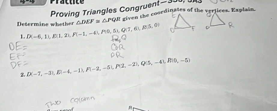 Practice 
Proving Triangles Congruent>~
△ DEF≌ △ PQR
Determine whether D(-6,1), E(1,2), F(-1,-4), P(0,5), Q(7,6), R(5,0)
1. 
2. D(-7,-3), E(-4,-1), F(-2,-5), P(2,-2), Q(5,-4), R(0,-5)
R