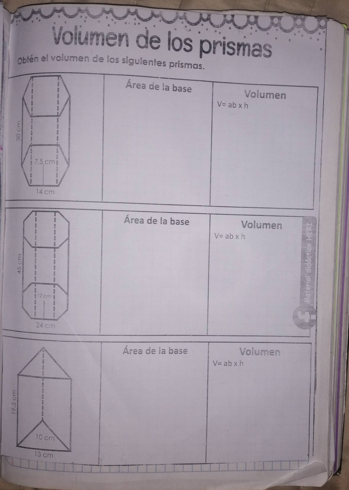 Volúmen de los prismas 
Obtén el volumen de los siguientes prismas. 
Área de la base Volumen
V=ab* h
Área de la base Volumen
V=ab* h
Área de la base Volumen
V=ab* h