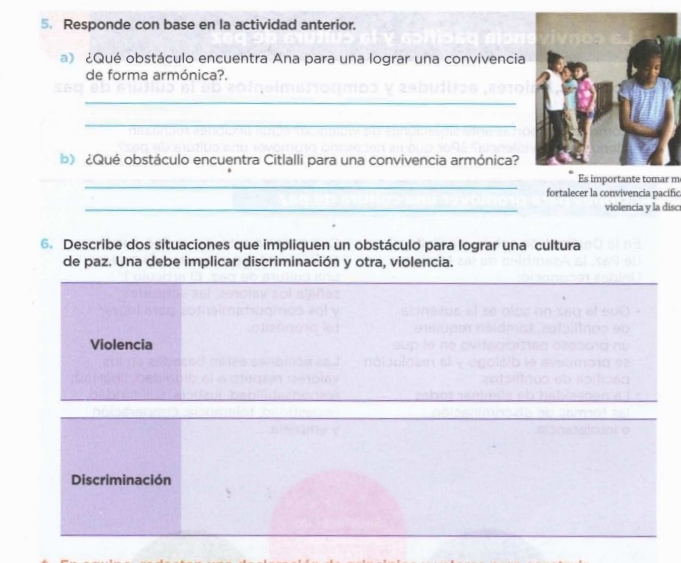 Responde con base en la actividad anterior.
a》 ¿Qué obstáculo encuentra Ana para una lograr una convivencia
de forma armónica?.
_
_
b) ¿Qué obstáculo encuentra Citlalli para una convivencia armónica?
_
Es importante tomar m
fortalecer la convivencia pacific
_
violencia y la disc
6. Describe dos situaciones que impliquen un obstáculo para lograr una cultura
de paz. Una debe implicar discriminación y otra, violencia.
_
_
Violencia
Discriminación