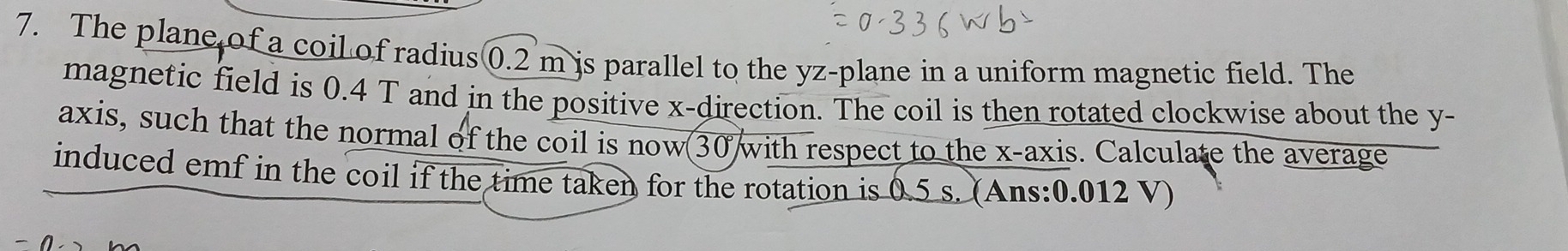 The plane of a coil of radius 0.2 m is parallel to the yz -plane in a uniform magnetic field. The 
magnetic field is 0.4 T and in the positive x -direction. The coil is then rotated clockwise about the y - 
axis, such that the normal of the coil is now 30 with respect to the x-axis. Calculate the average 
induced emf in the coil if the time taken for the rotation is 0.5 s. (Ans: 0.012 V)