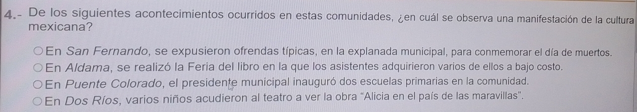 De los siguientes acontecimientos ocurridos en estas comunidades, ¿en cuál se observa una manifestación de la cultura
mexicana?
En San Fernando, se expusieron ofrendas típicas, en la explanada municipal, para conmemorar el día de muertos.
En Aldama, se realizó la Feria del libro en la que los asistentes adquirieron varios de ellos a bajo costo.
En Puente Colorado, el presidente municipal inauguró dos escuelas primarias en la comunidad.
En Dos Ríos, varios niños acudieron al teatro a ver la obra “Alicia en el país de las maravillas”.