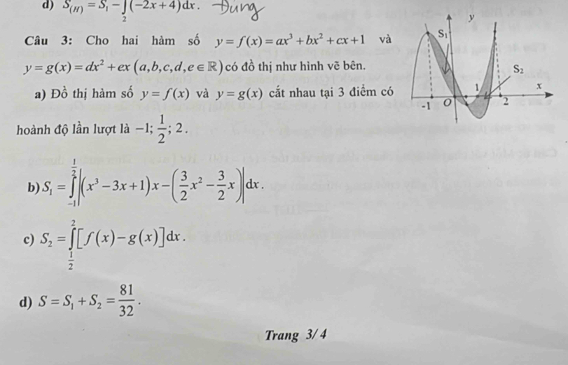 S_(H)=S_1-∈tlimits _2(-2x+4)dx.
Câu 3: Cho hai hàm số y=f(x)=ax^3+bx^2+cx+1 và
y=g(x)=dx^2+ex(a,b,c,d,e∈ R) có đồ thị như hình vẽ bên.
a) E )widehat O thị hàm số y=f(x) và y=g(x) cắt nhau tại 3 điểm có
hoành độ lần lượt là -1; 1/2 ;2.
b) S_1=∈tlimits _(-1)^(frac 1)2|(x^3-3x+1)x-( 3/2 x^2- 3/2 x)|dx.
c) S_2=∈tlimits _ 1/2 ^2[f(x)-g(x)]dx.
d) S=S_1+S_2= 81/32 .
Trang 3/ 4