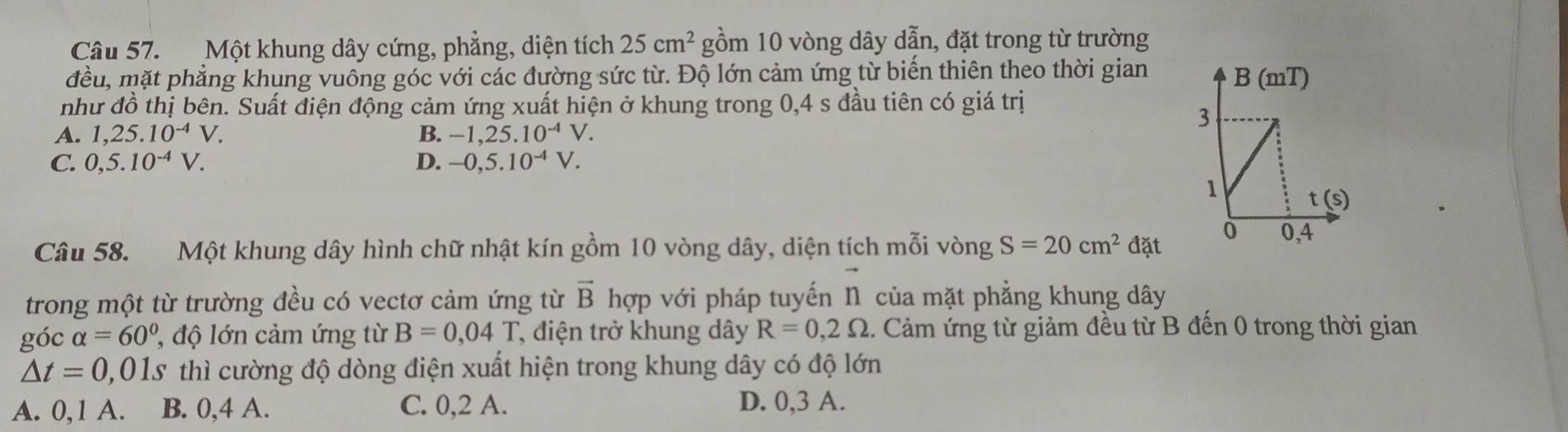 Một khung dây cứng, phẳng, diện tích 25cm^2 gồm 10 vòng dây dẫn, đặt trong từ trường
đều, mặt phẳng khung vuông góc với các đường sức từ. Độ lớn cảm ứng từ biến thiên theo thời gian
như đồ thị bên. Suất điện động cảm ứng xuất hiện ở khung trong 0,4 s đầu tiên có giá trị
A. 1,25.10^(-4)V. B. -1,25.10^(-4)V.
C. 0,5.10^(-4)V. D. -0,5.10^(-4)V.
Câu 58. Một khung dây hình chữ nhật kín gồm 10 vòng dây, diện tích mỗi vòng S=20cm^2dat
vector n
trong một từ trường đều có vectơ cảm ứng từ vector B hợp với pháp tuyến n của mặt phẳng khung dây
góc alpha =60° ' độ lớn cảm ứng từ B=0,04T *, điện trở khung dây R=0,2Omega. Cảm ứng từ giảm đều từ B đến 0 trong thời gian
△ t=0 0,01s thì cường độ dòng điện xuất hiện trong khung dây có độ lớn
A. 0,1 A. B. 0,4 A. C. 0,2 A.
D. 0,3 A.