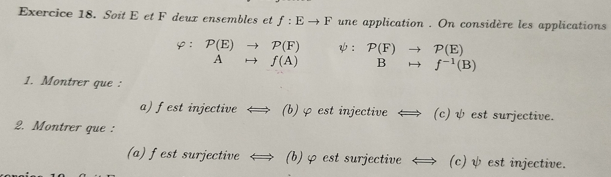 Soit E et F deux ensembles et f:Eto F une application . On considère les applications 
φ: P(E)to P(F) ψ: P(F)to P(E)
Ato f(A)
B rightarrow f^(-1)(B)
1. Montrer que : 
a) f est injective ← (b) φ est injective ← (c) ψ est surjective. 
2. Montrer que : 
(a) fest surjective (b) φ est surjective (c) ψ est injective.