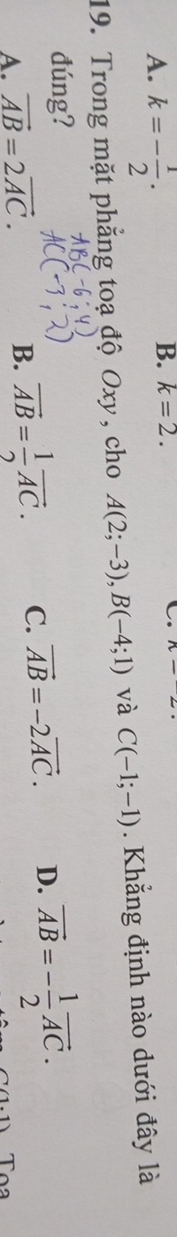 A. k=- 1/2 .
B. k=2. C.
19. Trong mặt phẳng toạ độ Oxy , cho A(2;-3), B(-4;1) và C(-1;-1). Khẳng định nào dưới đây là
đúng?
A. vector AB=2vector AC. vector AB=-2vector AC. D. vector AB=- 1/2 vector AC.
B. vector AB= 1/2 vector AC. C.
Tọa