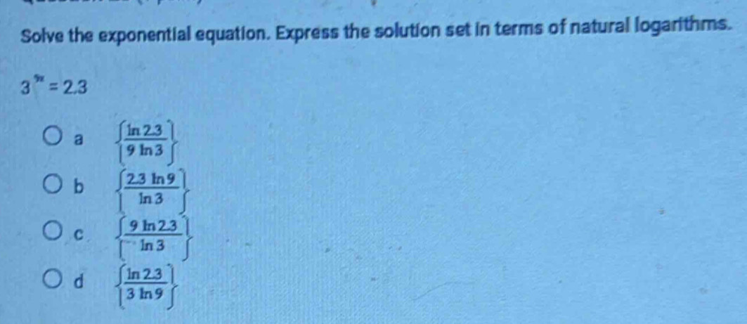 Solve the exponential equation. Express the solution set in terms of natural logarithms.
3^(5x)=2.3
a   (ln 2.3)/9ln 3 
b   (2.3ln 9)/ln 3 
C   (9ln 2.3)/ln 3 
d   (ln 2.3)/3ln 9 