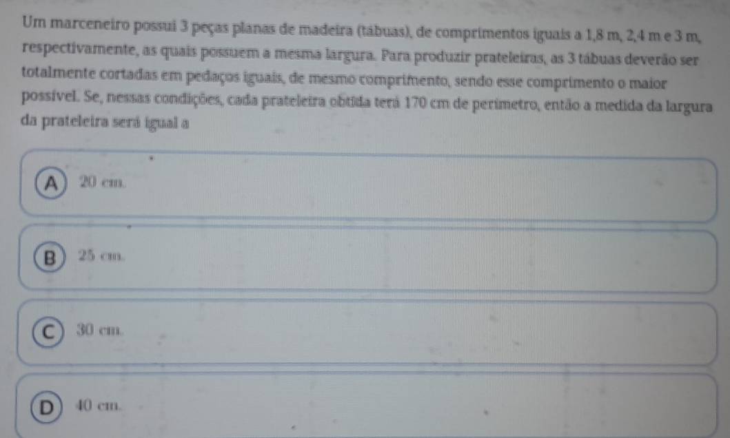 Um marceneiro possui 3 peças planas de madeira (tábuas), de comprimentos iguais a 1,8 m, 2, 4 m e 3 m,
respectivamente, as quais possuem a mesma largura. Para produzir prateleiras, as 3 tábuas deverão ser
totalmente cortadas em pedaços iguais, de mesmo comprimento, sendo esse comprimento o maior
possível. Se, nessas condições, cada prateleira obtida terá 170 cm de perimetro, então a medida da largura
da prateleira será igual a
A) 20 cm.
B) 25 cm.
C) 30 cm.
D 40 cm.