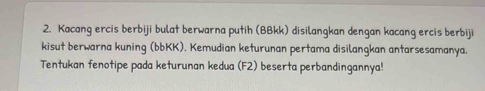 Kacang ercis berbiji bulat berwarna putih (BBkk) disilangkan dengan kacang ercis berbiji 
kisut berwarna kuning (bbKK). Kemudian keturunan pertama disilangkan antarsesamanya. 
Tentukan fenotipe pada keturunan kedua (F2) beserta perbandingannya!