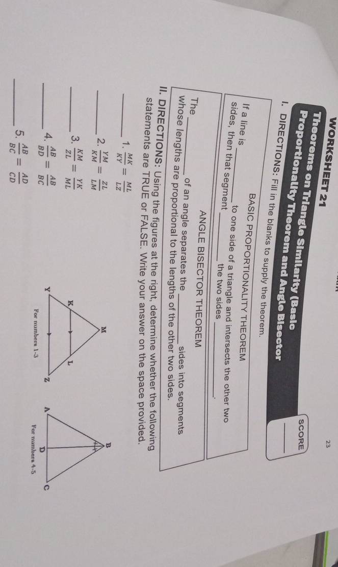 WORKSHEET 21 
23 
Theorems on Triangle Similarity (Basic 
SCORE 
_ 
Proportionality Theorem and Angle Bisector 
I. DIRECTIONS: Fill in the blanks to supply the theorem. 
_ 
BASIC PROPORTIONALITY THEOREM 
If a line is 
to one side of a triangle and intersects the other two 
sides, then that segment 
_ 
_the two sides 
ANGLE BISECTOR THEOREM 
The _of an angle separates the sides into segments 
whose lengths are proportional to the lengths of the other two sides. 
II. DIRECTIONS: Using the figures at the right, determine whether the following 
statements are TRUE or FALSE. Write your answer on the space provided. 
_1.  MK/KY = ML/LZ 
_2.  YM/KM = ZL/LM 
_3.  KM/ZL = YK/ML 
_4.  AB/BD = AB/BC 

For numbers 1-3 For numbers 4-5 
_5.  AB/BC = AD/CD 