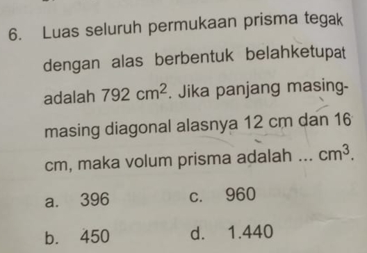 Luas seluruh permukaan prisma tegak
dengan alas berbentuk belahketupat
adalah 792cm^2. Jika panjang masing-
masing diagonal alasnya 12 cm dan 16
cm, maka volum prisma adalah … cm^3.
a. 396 c. 960
b. 450 d. 1.440