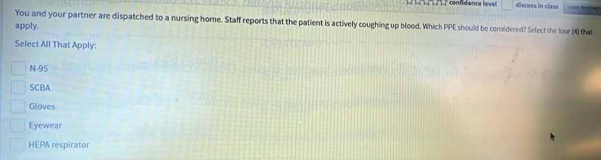 confidence level discuss in class
You and your partner are dispatched to a nursing home. Staff reports that the patient is actively coughing up blood. Which PPE should be considered? Select the four (4) that
apply.
Select All That Apply:
N-95
SCBA
Gloves
Eyewear
HEPA respirator