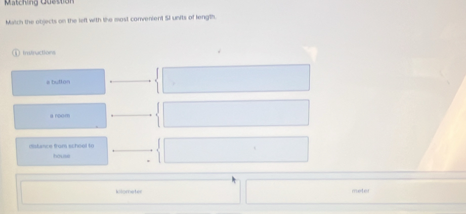 Matching Question 
Match the objects on the left with the most convenient 5I units of length. 
D Instructions 
a button 
a room 
distance from school to 
house
kilometer meter