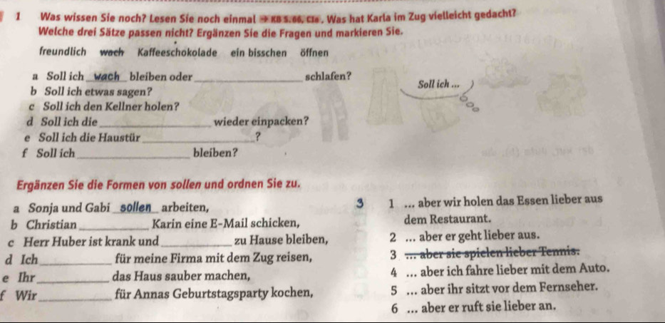 Was wissen Sie noch? Lesen Sie noch einmal → KB 5.66. Ca . Was hat Karla im Zug vielleicht gedacht?
Welche drei Sätze passen nicht? Ergänzen Sie die Fragen und markieren Sie.
freundlich wach Kaffeeschokolade ein bisschen öffnen
a Soll ich _wach bleiben oder _schlafen?
b Soll ich etwas sagen? Soll ich ...
c Soll ich den Kellner holen?
d Soll ich die_ wieder einpacken?
e Soll ich die Haustür _?
f Soll ich_ bleiben?
Ergänzen Sie die Formen von sollen und ordnen Sie zu.
a Sonja und Gabi _sollen_ arbeiten, 3 1 .. aber wir holen das Essen lieber aus
b Christian_ Karin eine E-Mail schicken, dem Restaurant.
c Herr Huber ist krank und _zu Hause bleiben, 2 . aber er geht lieber aus.
d Ich_ für meine Firma mit dem Zug reisen, 3 ... aber sie spielen lieber Tennis.
e Ihr_ das Haus sauber machen, 4 … aber ich fahre lieber mit dem Auto.
f Wir_ für Annas Geburtstagsparty kochen, 5 … aber ihr sitzt vor dem Fernseher.
6 .. aber er ruft sie lieber an.