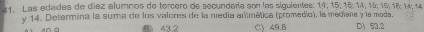 Las edades de diez alumnos de tercero de secundaria son las siguientes: 14; 15; 16; 14; 15; 15; 16; 14; 14
y 14. Determina la suma de los valores de la media aritmética (promedio), là mediana y la moda.
43.2 C) 49.8 D) 53.2