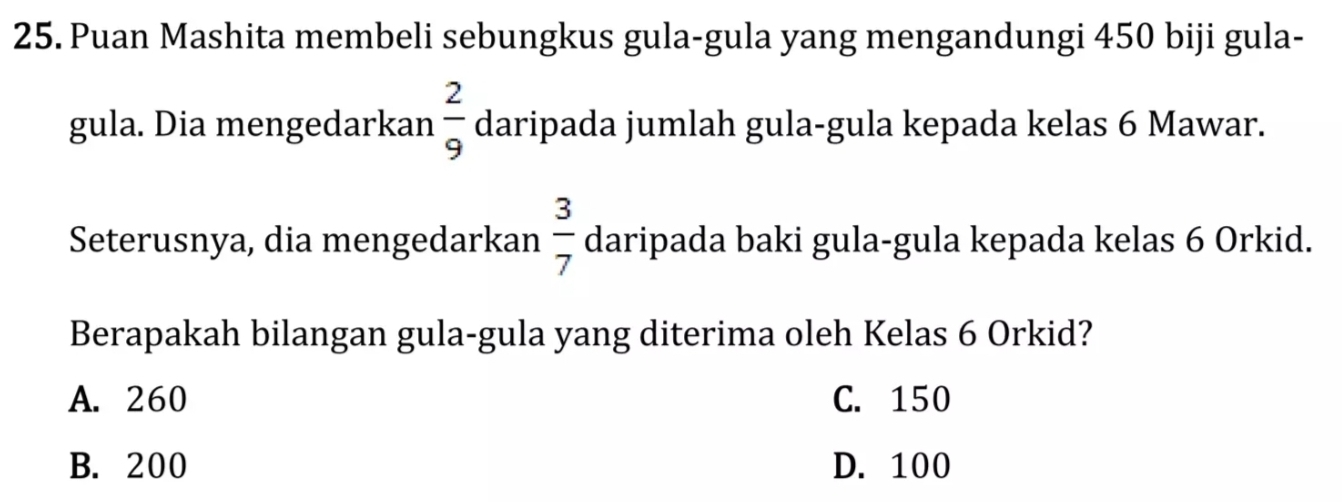 Puan Mashita membeli sebungkus gula-gula yang mengandungi 450 biji gula-
gula. Dia mengedarkan  2/9  daripada jumlah gula-gula kepada kelas 6 Mawar.
Seterusnya, dia mengedarkan  3/7  daripada baki gula-gula kepada kelas 6 Orkid.
Berapakah bilangan gula-gula yang diterima oleh Kelas 6 Orkid?
A. 260 C. 150
B. 200 D. 100