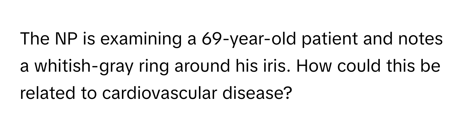 The NP is examining a 69-year-old patient and notes a whitish-gray ring around his iris. How could this be related to cardiovascular disease?