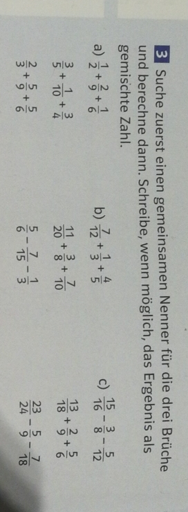 Suche zuerst einen gemeinsamen Nenner für die drei Brüche 
und berechne dann. Schreibe, wenn möglich, das Ergebnis als 
gemischte Zahl. 
a)  1/2 + 2/9 + 1/6   7/12 + 1/3 + 4/5   15/16 - 3/8 - 5/12 
b) 
c)
 3/5 + 1/10 + 3/4 
 11/20 + 3/8 + 7/10 
 13/18 + 2/9 + 5/6 
 2/3 + 5/9 + 5/6 
 5/6 - 7/15 - 1/3 
 23/24 - 5/9 - 7/18 