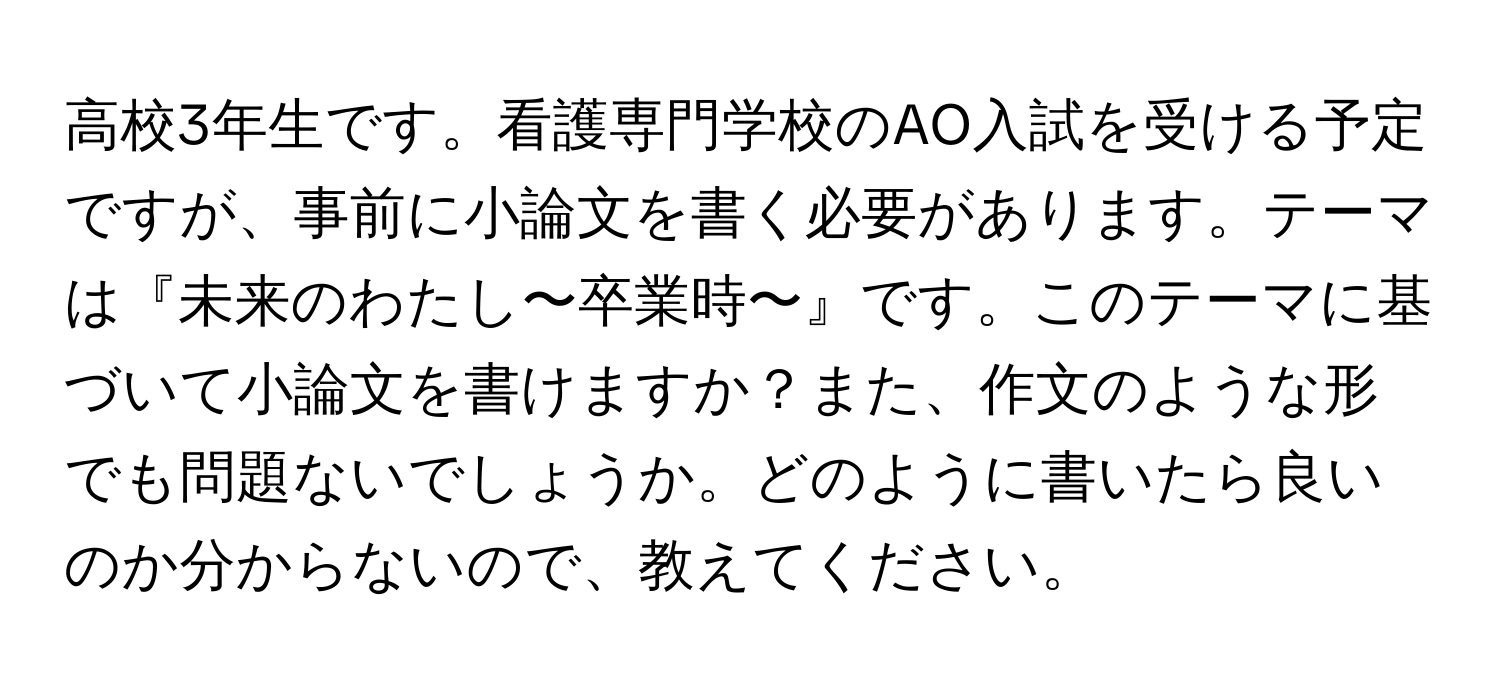 高校3年生です。看護専門学校のAO入試を受ける予定ですが、事前に小論文を書く必要があります。テーマは『未来のわたし〜卒業時〜』です。このテーマに基づいて小論文を書けますか？また、作文のような形でも問題ないでしょうか。どのように書いたら良いのか分からないので、教えてください。