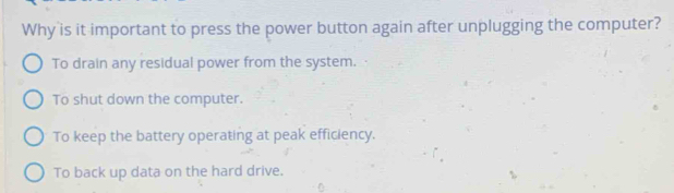 Why is it important to press the power button again after unplugging the computer?
To drain any residual power from the system.
To shut down the computer.
To keep the battery operating at peak efficiency.
To back up data on the hard drive.