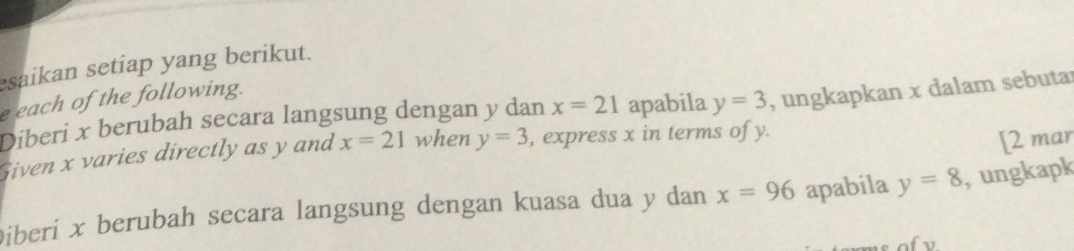 saikan setiap yang berikut. 
e each of the following. 
Diberi x berubah secara langsung dengan y dan x=21 apabila y=3 , ungkapkan x dalam sebutar 
Given x varies directly as y and x=21 when y=3 , express x in terms of y. 
[2 mar 
Diberi x berubah secara langsung dengan kuasa dua y dan x=96 apabila y=8 , ungkapk