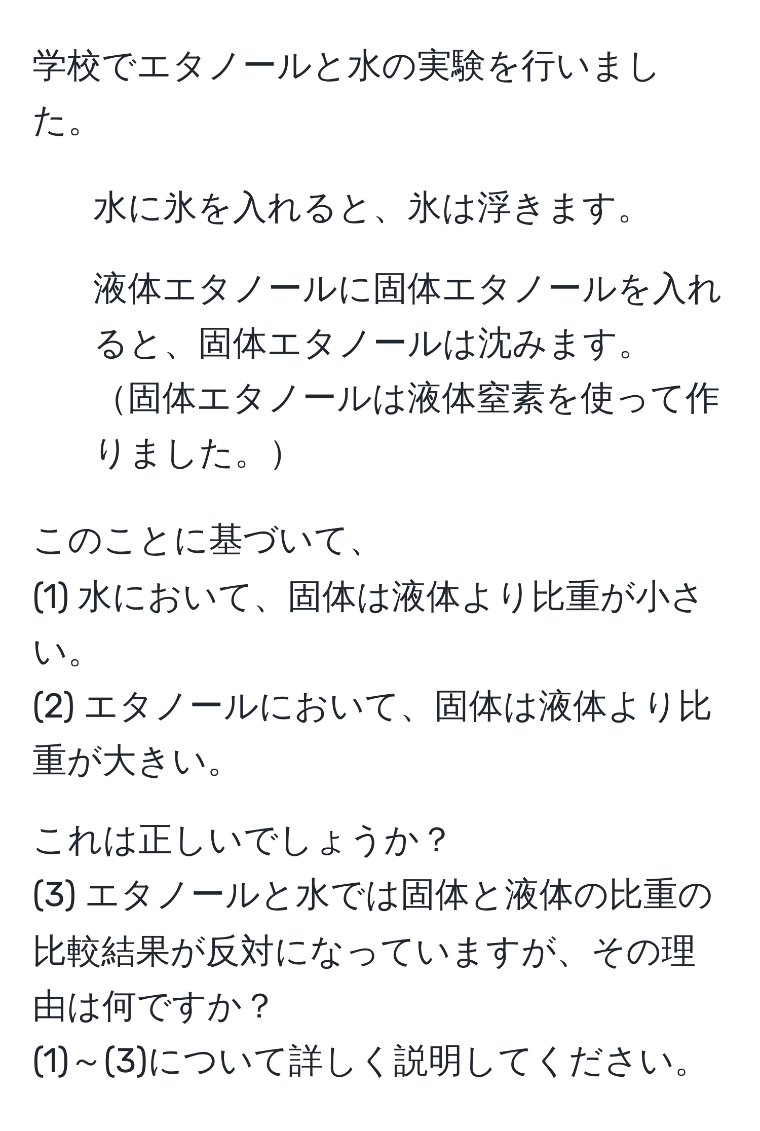 学校でエタノールと水の実験を行いました。  
1. 水に氷を入れると、氷は浮きます。  
2. 液体エタノールに固体エタノールを入れると、固体エタノールは沈みます。  
固体エタノールは液体窒素を使って作りました。  

このことに基づいて、  
(1) 水において、固体は液体より比重が小さい。  
(2) エタノールにおいて、固体は液体より比重が大きい。  

これは正しいでしょうか？  
(3) エタノールと水では固体と液体の比重の比較結果が反対になっていますが、その理由は何ですか？  
(1)～(3)について詳しく説明してください。