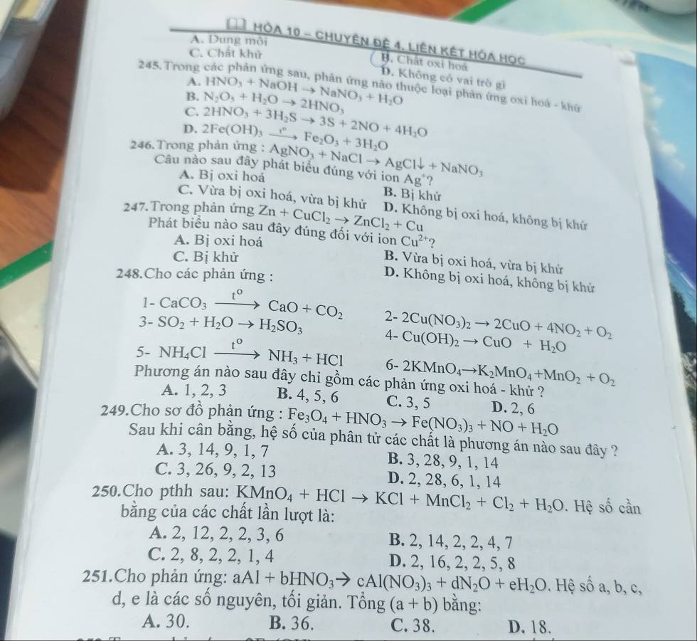 A. Dung môi
Đê Hóa 10 - Chuyên đệ 4. Liên kết Hóa học
C. Chất khử
B. Chất oxi hoá
245. Trong
D. Không có vai trò gì
A.
B.
C. N_2O_5+H_2Oto 2HNO_3 HNO_3+NaOHto NaNO_3+H_2O luộc loại phản ứng oxi hoá - khứ
D. 2HNO_3+3H_2Sto 3S+2NO+4H_2O
246. Trong phản ứng : 2Fe(OH)_3xrightarrow ?^circ Fe_2O_3+3H_2O
Câu nào sau đây phát biểu đúng với ion AgNO_3+NaClto AgCldownarrow +NaNO_3 Ag^+ ?
A. Bj oxi hoá
B. Bị khử
C. Vừa bị oxi hoá, vừa bị khử
247. Trong phản ứng Zn+CuCl_2to ZnCl_2+Cu D. Không bị oxi hoá, không bị khử
Phát biểu nào sau đây đúng đối với ion Cu^(2+) ?
A. Bị oxi hoá
C. Bị khử
B. Vừa bị oxi hoá, vừa bị khử
248.Cho các phản ứng :
D. Không bị oxi hoá, không bị khử
1-CaCO_3xrightarrow t^0CaO+CO_2 2- 2Cu(NO_3)_2to 2CuO+4NO_2+O_2
3- SO_2+H_2Oto H_2SO_3
4- Cu(OH)_2to CuO+H_2O
5-NH_4Clxrightarrow t°NH_3+HCl 6- 2KMnO_4to K_2MnO_4+MnO_2+O_2
Phương án nào sau đây chỉ gồm các phản ứng oxi hoá - khử ?
A. 1, 2, 3 B. 4, 5, 6 C. 3, 5 D. 2, 6
249.Cho sơ đồ phản ứng : Fe_3O_4+HNO_3to Fe(NO_3)_3+NO+H_2O
Sau khi cân bằng, hệ số của phân tử các chất là phương án nào sau đây ?
A. 3, 14, 9, 1, 7 B. 3, 28, 9, 1, 14
C. 3, 26, 9, 2, 13 D. 2, 28, 6, 1, 14
250.Cho pthh sau: KM MnO_4+HClto KCl+MnCl_2+Cl_2+H_2O. Hệ số cần
bằng của các chất lần lượt là:
A. 2, 12, 2, 2, 3, 6 B. 2, 14, 2, 2, 4, 7
C. 2, 8, 2, 2, 1, 4 D. 2, 16, 2, 2, 5, 8
251.Cho phản ứng: aAl+bHNO_3to cAl(NO_3)_3+dN_2O+eH_2O. Hệ số a, b, c,
d, e là các số nguyên, tối giản. Tổng (a+b) bằng:
A. 30. B. 36. C. 38. D. 18.