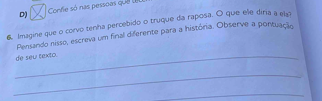 Confie só nas pessoas que lel 
6. Imagine que o corvo tenha percebido o truque da raposa. O que ele diria a ela? 
Pensando nisso, escreva um final diferente para a história. Observe a pontuação 
_de seu texto. 
_ 
_