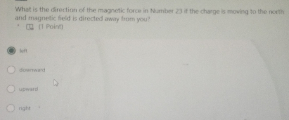 What is the direction of the magnetic force in Number 23 if the charge is moving to the north
and magnetic field is directed away from you?
(1 Point)
left
downward
upward
right