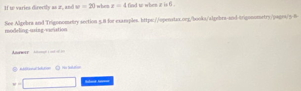 If w varies directly as æ, and w=20 when x=4 find w when z is 6. 
See Algebra and Trigonometry section 5.8 for examples. https://openstax.org/books/algebra-and-trigonometry/pages/5-8- 
modeling-using-variation 
Answer Attempt t out of 20 
n Additional Solution No Salution
w=□ Submit Answer