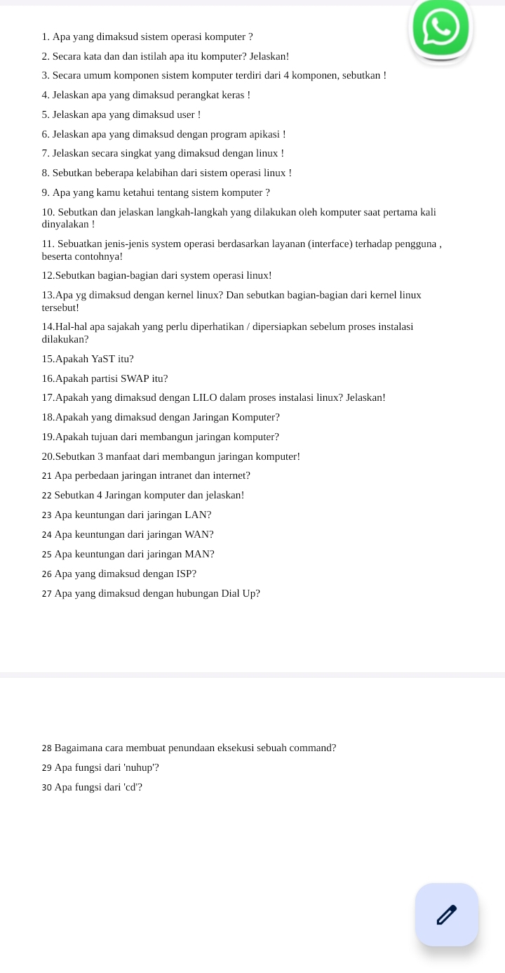 Apa yang dimaksud sistem operasi komputer ?
2. Secara kata dan dan istilah apa itu komputer? Jelaskan!
3. Secara umum komponen sistem komputer terdiri dari 4 komponen, sebutkan !
4. Jelaskan apa yang dimaksud perangkat keras !
5. Jelaskan apa yang dimaksud user !
6. Jelaskan apa yang dimaksud dengan program apikasi !
7. Jelaskan secara singkat yang dimaksud dengan linux !
8. Sebutkan beberapa kelabihan dari sistem operasi linux !
9. Apa yang kamu ketahui tentang sistem komputer ?
10. Sebutkan dan jelaskan langkah-langkah yang dilakukan oleh komputer saat pertama kali
dinyalakan !
11. Sebuatkan jenis-jenis system operasi berdasarkan layanan (interface) terhadap pengguna ,
beserta contohnya!
12.Sebutkan bagian-bagian dari system operasi linux!
13.Apa yg dimaksud dengan kernel linux? Dan sebutkan bagian-bagian dari kernel linux
tersebut!
14.Hal-hal apa sajakah yang perlu diperhatikan / dipersiapkan sebelum proses instalasi
dilakukan?
15.Apakah YaST itu?
16.Apakah partisi SWAP itu?
17.Apakah yang dimaksud dengan LILO dalam proses instalasi linux? Jelaskan!
18.Apakah yang dimaksud dengan Jaringan Komputer?
19.Apakah tujuan dari membangun jaringan komputer?
20.Sebutkan 3 manfaat dari membangun jaringan komputer!
21 Apa perbedaan jaringan intranet dan internet?
22 Sebutkan 4 Jaringan komputer dan jelaskan!
23 Apa keuntungan dari jaringan LAN?
24 Apa keuntungan dari jaringan WAN?
25 Apa keuntungan dari jaringan MAN?
26 Apa yang dimaksud dengan ISP?
27 Apa yang dimaksud dengan hubungan Dial Up?
28 Bagaimana cara membuat penundaan eksekusi sebuah command?
29 Apa fungsi dari 'nuhup'?
30 Apa fungsi dari 'cd'?