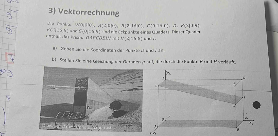 Vektorrechnung 
Die Punkte O(0|0|0), A(2|0|0), B(2|16|0), C(0|16|0), D, E(2|0|9),
F(2|16|9) und G(0|16|9) sind die Eckpunkte eines Quaders. Dieser Quader 
enthält das Prisma OABCDEHI mit H(2|1 6|5) und 1
a) Geben Sie die Koordinaten der Punkte D und I an. 
b) Stellen Sie eine Gleichung der Geraden g auf, die durch die Punkte E und H verläuft. 
X