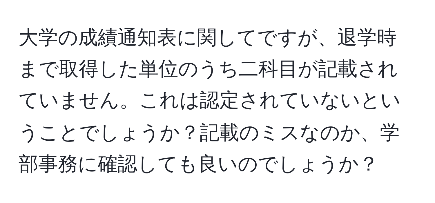 大学の成績通知表に関してですが、退学時まで取得した単位のうち二科目が記載されていません。これは認定されていないということでしょうか？記載のミスなのか、学部事務に確認しても良いのでしょうか？