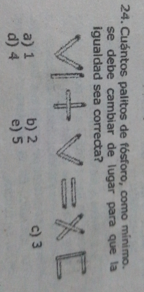 Cuántos palitos de fósforo, como mínimo.
se debe cambiar de lugar para que la
igualdad sea correcta?
a) 1 b) 2
c) 3
d) 4 e) 5