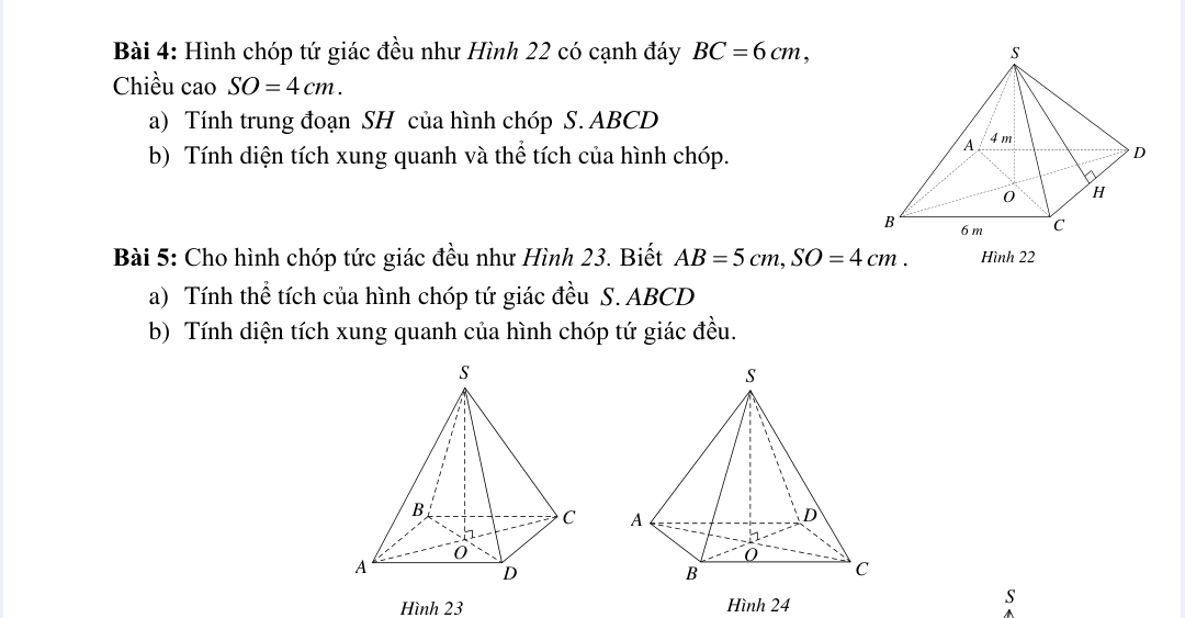 Hình chóp tứ giác đều như Hình 22 có cạnh đáy BC=6cm, 
Chiều cao SO=4cm. 
a) Tính trung đoạn SH của hình chóp S. ABCD
b) Tính diện tích xung quanh và thể tích của hình chóp. 
Bài 5: Cho hình chóp tức giác đều như Hình 23. Biết AB=5cm, SO=4cm. Hình 22
a) Tính thể tích của hình chóp tứ giác đều S. ABCD
b) Tính diện tích xung quanh của hình chóp tứ giác đều. 

Hình 23 Hình 24
s