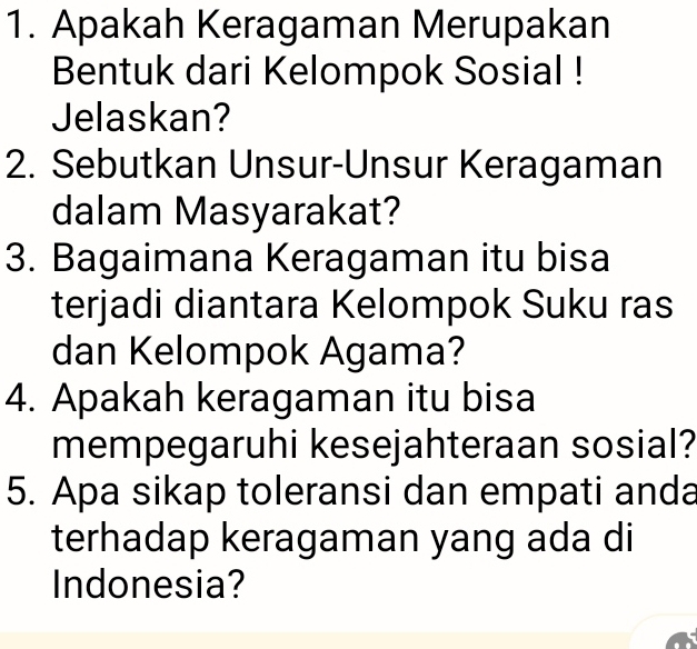 Apakah Keragaman Merupakan 
Bentuk dari Kelompok Sosial ! 
Jelaskan? 
2. Sebutkan Unsur-Unsur Keragaman 
dalam Masyarakat? 
3. Bagaimana Keragaman itu bisa 
terjadi diantara Kelompok Suku ras 
dan Kelompok Agama? 
4. Apakah keragaman itu bisa 
mempegaruhi kesejahteraan sosial? 
5. Apa sikap toleransi dan empati anda 
terhadap keragaman yang ada di 
Indonesia?