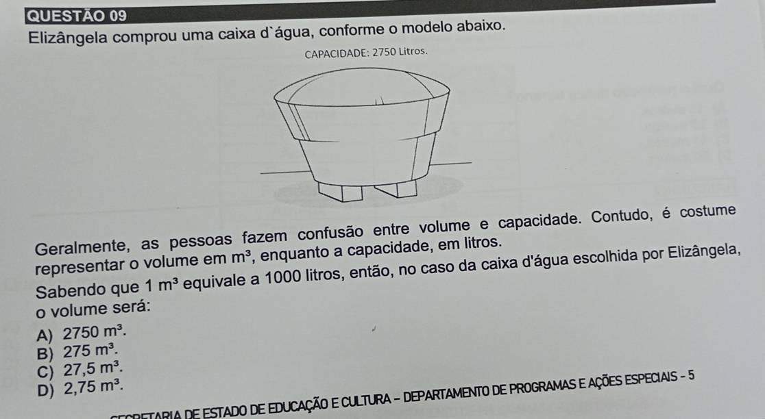 Elizângela comprou uma caixa d`água, conforme o modelo abaixo.
CAPACIDADE: 2750 Litros.
Geralmente, as pessoas fazem confusão entre volume e capacidade. Contudo, é costume
representar o volume em m^3 , enquanto a capacidade, em litros.
Sabendo que 1m^3 equivale a 1000 litros, então, no caso da caixa d'água escolhida por Elizângela,
o volume será:
A) 2750m^3.
B) 275m^3.
C) 27,5m^3.
D) 2,75m^3. 
C RETARIA DE ESTADO DE EDUCAÇÃO E CULTURA - DEPARTAMENTO DE PROGRAMAS E AÇÕES ESPECIAIS - 5