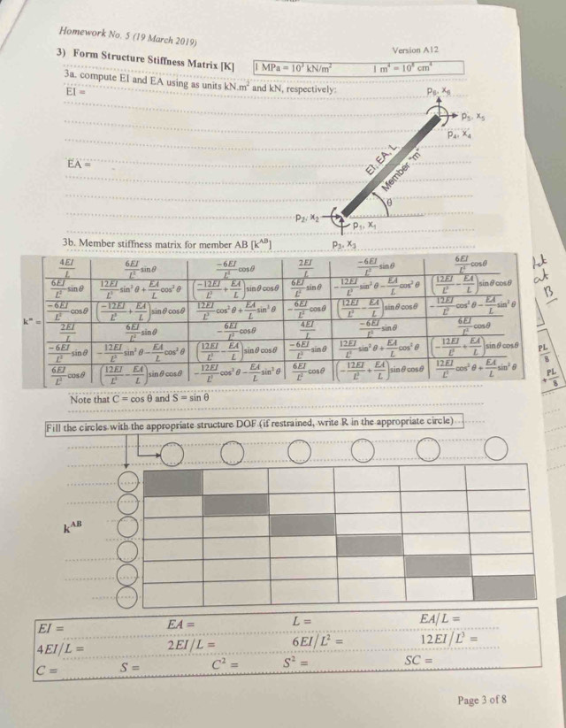 Homework No. 5 (19 March 2019)
Version A12
3) Form Structure Stiffness Matrix [K] IMPa=10^3kN/m^2 1m^4=10^5cm^4
3a. compute El and EA using as units kN.m^2 and kN, respectively:
EI=
EA=
P_2:x_2
p_1,x_1
3b. Member stiffness matrix for member AB[k^(AB)] p_3,x_3
Note that C=cos θ and S=sin θ
Fill the circles with the appropriate structure DOF (if restrained, write R in the appropriate circle)
k^(AB)
EA/L=
EI=
EA=
L=
4EI/L= 2EI/L= 6EI/L^2= 12EI/L^3=
C= S= C^2= S^2=
SC=
Page 3 of 8