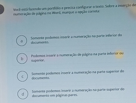 Você está fazendo um portfólio e precisa configurar o texto. Sobre a inserção de
numeração de página no Word, marque a opção correta:
Somente podemos inserir a numeração na parte inferior do
a documento.
Podemos inserir a numeração de página na parte inferior ou
b superior.
Somente podemos inserir a numeração na parte superior do
C documento.
d Somente podemos inserir a numeração na parte superior do
documento em páginas pares.